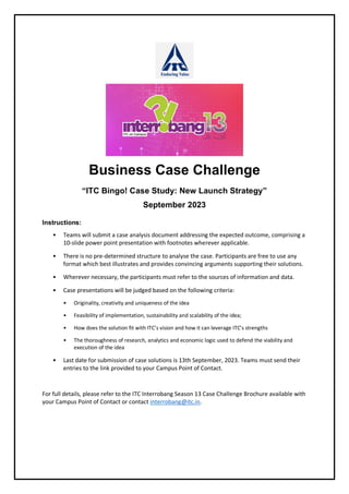 Business Case Challenge
“ITC Bingo! Case Study: New Launch Strategy”
September 2023
Instructions:
• Teams will submit a case analysis document addressing the expected outcome, comprising a
10-slide power point presentation with footnotes wherever applicable.
• There is no pre-determined structure to analyse the case. Participants are free to use any
format which best illustrates and provides convincing arguments supporting their solutions.
• Wherever necessary, the participants must refer to the sources of information and data.
• Case presentations will be judged based on the following criteria:
• Originality, creativity and uniqueness of the idea
• Feasibility of implementation, sustainability and scalability of the idea;
• How does the solution fit with ITC’s vision and how it can leverage ITC’s strengths
• The thoroughness of research, analytics and economic logic used to defend the viability and
execution of the idea
• Last date for submission of case solutions is 13th September, 2023. Teams must send their
entries to the link provided to your Campus Point of Contact.
For full details, please refer to the ITC Interrobang Season 13 Case Challenge Brochure available with
your Campus Point of Contact or contact interrobang@itc.in.
 