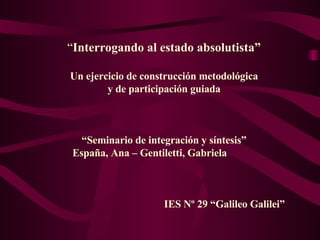 “ Interrogando al estado absolutista” Un ejercicio de construcción metodológica y de participación guiada “ Seminario de integración y síntesis” España, Ana – Gentiletti, Gabriela  IES Nº 29 “Galileo Galilei” 