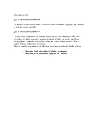 Interrogante No 5 
Que es un buscador de internet? 
Un buscador es una web en donde se muestran varias direcciones de paginas que contienen 
el tema que se esta buscando. 
Que es un buscador académico? 
Los buscadores académicos son sistemas de información que solo registra sitios web 
vinculados, al mundo académico, es decir, contienen artículos de revistas científicas, 
investigaciones, ponencias presentadas a congresos, tesis y tesinas, patentes, libros y 
paginas Web de instituciones académicas. 
Algunos buscadores académicos de relevancia importante son Google Scholar y Scirus 
 Buscador Academico (Google Scholar, académico) 
Derechos de las poblaciones indígenas en Colombia 
