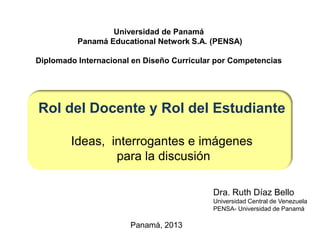 Dra. Ruth Díaz Bello
Universidad Central de Venezuela
PENSA- Universidad de Panamá
Universidad de Panamá
Panamá Educational Network S.A. (PENSA)
Diplomado Internacional en Diseño Curricular por Competencias
Rol del Docente y Rol del Estudiante
Ideas, interrogantes e imágenes
para la discusión
Panamá, 2013
 