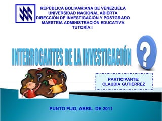 REPÚBLICA BOLIVARIANA DE VENEZUELA UNIVERSIDAD NACIONAL ABIERTA DIRECCIÓN DE INVESTIGACIÓN Y POSTGRADO MAESTRIA ADMINISTRACIÓN EDUCATIVA TUTORÍA I  PUNTO FIJO, ABRIL  DE 2011 PARTICIPANTE: CLAUDIA GUTIÉRREZ INTERROGANTES DE LA INVESTIGACIÓN 