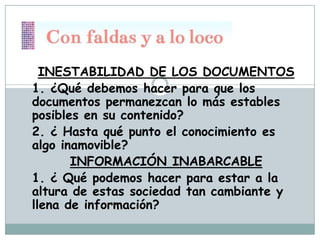 INESTABILIDAD DE LOS DOCUMENTOS
1. ¿Qué debemos hacer para que los
documentos permanezcan lo más estables
posibles en su contenido?
2. ¿ Hasta qué punto el conocimiento es
algo inamovible?
INFORMACIÓN INABARCABLE
1. ¿ Qué podemos hacer para estar a la
altura de estas sociedad tan cambiante y
llena de información?

 