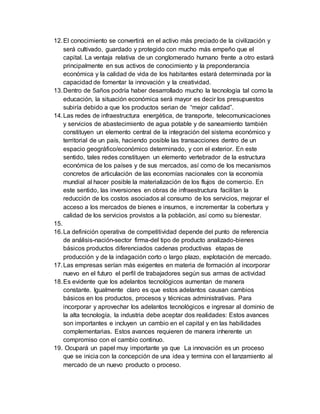 12. El conocimiento se convertirá en el activo más preciado de la civilización y 
será cultivado, guardado y protegido con mucho más empeño que el 
capital. La ventaja relativa de un conglomerado humano frente a otro estará 
principalmente en sus activos de conocimiento y la preponderancia 
económica y la calidad de vida de los habitantes estará determinada por la 
capacidad de fomentar la innovación y la creatividad. 
13. Dentro de 5años podría haber desarrollado mucho la tecnología tal como la 
educación, la situación económica será mayor es decir los presupuestos 
subiría debido a que los productos serian de “mejor calidad”. 
14. Las redes de infraestructura energética, de transporte, telecomunicaciones 
y servicios de abastecimiento de agua potable y de saneamiento también 
constituyen un elemento central de la integración del sistema económico y 
territorial de un país, haciendo posible las transacciones dentro de un 
espacio geográfico/económico determinado, y con el exterior. En este 
sentido, tales redes constituyen un elemento vertebrador de la estructura 
económica de los países y de sus mercados, así como de los mecanismos 
concretos de articulación de las economías nacionales con la economía 
mundial al hacer posible la materialización de los flujos de comercio. En 
este sentido, las inversiones en obras de infraestructura facili tan la 
reducción de los costos asociados al consumo de los servicios, mejorar el 
acceso a los mercados de bienes e insumos, e incrementar la cobertura y 
calidad de los servicios provistos a la población, así como su bienestar. 
15. 
16. La definición operativa de competitividad depende del punto de referencia 
de análisis-nación-sector firma-del tipo de producto analizado-bienes 
básicos productos diferenciados cadenas productivas etapas de 
producción y de la indagación corto o largo plazo, explotación de mercado. 
17. Las empresas serían más exigentes en materia de formación al incorporar 
nuevo en el futuro el perfil de trabajadores según sus armas de actividad 
18. Es evidente que los adelantos tecnológicos aumentan de manera 
constante. Igualmente claro es que estos adelantos causan cambios 
básicos en los productos, procesos y técnicas administrativas. Para 
incorporar y aprovechar los adelantos tecnológicos e ingresar al dominio de 
la alta tecnología, la industria debe aceptar dos realidades: Estos avances 
son importantes e incluyen un cambio en el capital y en las habilidades 
complementarias. Estos avances requieren de manera inherente un 
compromiso con el cambio continuo. 
19. Ocupará un papel muy importante ya que La innovación es un proceso 
que se inicia con la concepción de una idea y termina con el lanzamiento al 
mercado de un nuevo producto o proceso. 
 