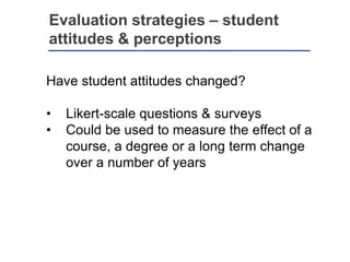 Evaluation strategies – student
attitudes & perceptions
Have student attitudes changed?
• Likert-scale questions & surveys
• Could be used to measure the effect of a
course, a degree or a long term change
over a number of years
 