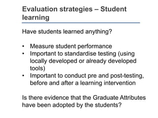 Evaluation strategies – Student
learning
Have students learned anything?
• Measure student performance
• Important to standardise testing (using
locally developed or already developed
tools)
• Important to conduct pre and post-testing,
before and after a learning intervention
Is there evidence that the Graduate Attributes
have been adopted by the students?
 