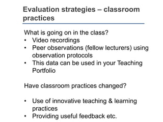 Evaluation strategies – classroom
practices
What is going on in the class?
• Video recordings
• Peer observations (fellow lecturers) using
observation protocols
• This data can be used in your Teaching
Portfolio
Have classroom practices changed?
• Use of innovative teaching & learning
practices
• Providing useful feedback etc.
 
