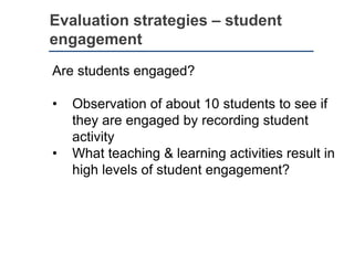 Evaluation strategies – student
engagement
Are students engaged?
• Observation of about 10 students to see if
they are engaged by recording student
activity
• What teaching & learning activities result in
high levels of student engagement?
 