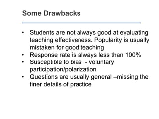 Some Drawbacks
• Students are not always good at evaluating
teaching effectiveness. Popularity is usually
mistaken for good teaching
• Response rate is always less than 100%
• Susceptible to bias - voluntary
participation/polarization
• Questions are usually general –missing the
finer details of practice
 