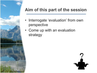 Aim of this part of the session
• Interrogate ‘evaluation’ from own
perspective
• Come up with an evaluation
strategy
 