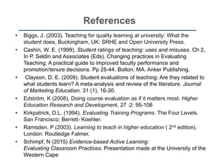 References
• Biggs, J. (2003). Teaching for quality learning at university: What the
student does, Buckingham, UK: SRHE and Open University Press.
• Cashin, W. E. (1999). Student ratings of teaching: uses and misuses. Ch 2,
In P. Seldin and Associates (Eds). Changing practices in Evaluating
Teaching: A practical guide to improved faculty performance and
promotion/tenure decisions. Pp 25-44. Bolton, MA. Anker Publishing.
• Clayson, D. E. (2009). Student evaluations of teaching: Are they related to
what students learn? A meta-analysis and review of the literature. Journal
of Marketing Education. 31 (1), 16-30.
• Edström, K (2008), Doing course evaluation as if it matters most. Higher
Education Research and Development, 27 :2: 95-106
• Kirkpatrick, D.L. (1994). Evaluating Training Programs. The Four Levels.
San Francisco: Berrett- Koehler.
• Ramsden, P (2003). Learning to teach in higher education ( 2nd edition).
London: Routledge Falmer.
• Schimpf, N (2015) Evidence-based Active Learning:
Evaluating Classroom Practices. Presentation made at the University of the
Western Cape
 