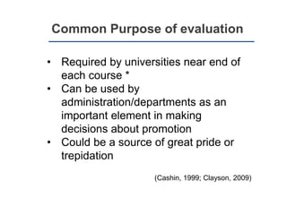 Common Purpose of evaluation
• Required by universities near end of
each course *
• Can be used by
administration/departments as an
important element in making
decisions about promotion
• Could be a source of great pride or
trepidation
(Cashin, 1999; Clayson, 2009)
 