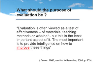 “Evaluation is often viewed as a test of
effectiveness – of materials, teaching
methods or whatnot - but this is the least
important aspect of it. The most important
is to provide intelligence on how to
improve these things”
What should the purpose of
evaluation be ?
( Bruner, 1966, as cited in Ramsden, 2003, p. 233).
 
