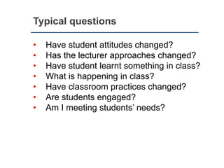 Typical questions
• Have student attitudes changed?
• Has the lecturer approaches changed?
• Have student learnt something in class?
• What is happening in class?
• Have classroom practices changed?
• Are students engaged?
• Am I meeting students’ needs?
 
