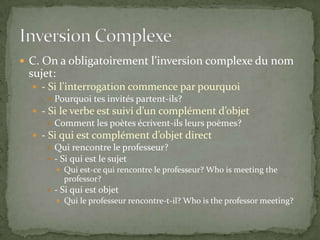  C. On a obligatoirement l’inversion complexe du nom

sujet:
 - Si l’interrogation commence par pourquoi
 Pourquoi tes invités partent-ils?
 - Si le verbe est suivi d’un complément d’objet
 Comment les poètes écrivent-ils leurs poèmes?
 - Si qui est complément d’objet direct
 Qui rencontre le professeur?
 - Si qui est le sujet
 Qui est-ce qui rencontre le professeur? Who is meeting the

professor?
 - Si qui est objet
 Qui le professeur rencontre-t-il? Who is the professor meeting?

 