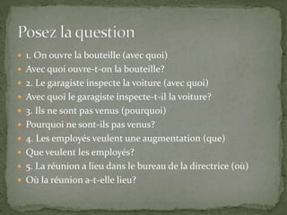  1. On ouvre la bouteille (avec quoi)
 Avec quoi ouvre-t-on la bouteille?
 2. Le garagiste inspecte la voiture (avec quoi)
 Avec quoi le garagiste inspecte-t-il la voiture?
 3. Ils ne sont pas venus (pourquoi)

 Pourquoi ne sont-ils pas venus?
 4. Les employés veulent une augmentation (que)
 Que veulent les employés?
 5. La réunion a lieu dans le bureau de la directrice (où)
 Où la réunion a-t-elle lieu?

 
