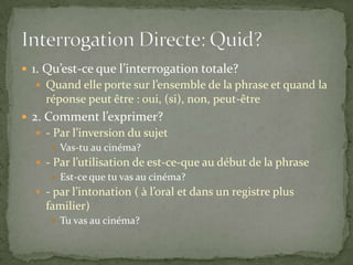  1. Qu’est-ce que l’interrogation totale?
 Quand elle porte sur l’ensemble de la phrase et quand la

réponse peut être : oui, (si), non, peut-être
 2. Comment l’exprimer?
 - Par l’inversion du sujet
 Vas-tu au cinéma?
 - Par l’utilisation de est-ce-que au début de la phrase
 Est-ce que tu vas au cinéma?
 - par l’intonation ( à l’oral et dans un registre plus

familier)
 Tu vas au cinéma?

 