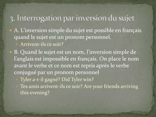  A. L’inversion simple du sujet est possible en français

quand le sujet est un pronom personnel.
 Arrivent-ils ce soir?

 B. Quand le sujet est un nom, l’inversion simple de

l’anglais est impossible en français. On place le nom
avant le verbe et ce nom est repris après le verbe
conjugué par un pronom personnel
 Tyler a-t-il gagné? Did Tyler win?
 Tes amis arrivent-ils ce soir? Are your friends arriving

this evening?

 