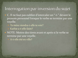  C. Il ne faut pas oublier d’intercaler un “-t-” devant le

pronom personnel lorsque le verbe se termine par une
voyelle.
 Ta mère viendra-t-elle te voir?
 Kathie a-t-elle faim?

 NOTE: Mettre des tirets avant et après si le verbe se

termine par une voyelle.
 A-t-elle été en ville?

 