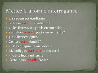  1. Sa soeur est étudiante
 Sa soeur est-elle étudiante?
 2. Ses frères sont partis en Autriche
 Ses frères sont-ils partis en Autriche?
 3. Ce livre est épuisé

 Ce livre est-il épuisé?
 4. Ma collègue ira au concert
 Ma collègue ira-t-elle au concert?
 5. Cette leçon est facile

 Cette leçon est-elle facile?

 