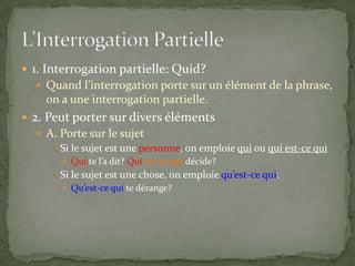  1. Interrogation partielle: Quid?
 Quand l’interrogation porte sur un élément de la phrase,

on a une interrogation partielle.
 2. Peut porter sur divers éléments
 A. Porte sur le sujet
 Si le sujet est une personne, on emploie qui ou qui est-ce qui
 Qui te l’a dit? Qui est-ce qui décide?

 Si le sujet est une chose, on emploie qu’est-ce qui.
 Qu’est-ce qui te dérange?

 
