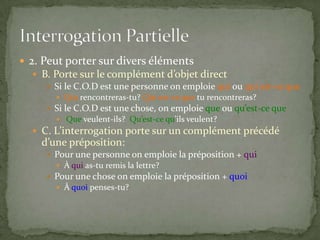  2. Peut porter sur divers éléments
 B. Porte sur le complément d’objet direct
 Si le C.O.D est une personne on emploie qui ou qui est-ce que
 Qui rencontreras-tu? Qui est-ce que tu rencontreras?

 Si le C.O.D est une chose, on emploie que ou qu’est-ce que
 Que veulent-ils? Qu’est-ce qu’ils veulent?

 C. L’interrogation porte sur un complément précédé

d’une préposition:
 Pour une personne on emploie la préposition + qui
 À qui as-tu remis la lettre?

 Pour une chose on emploie la préposition + quoi
 À quoi penses-tu?

 