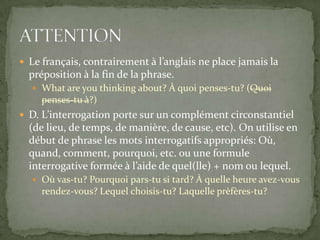  Le français, contrairement à l’anglais ne place jamais la

préposition à la fin de la phrase.
 What are you thinking about? À quoi penses-tu? (Quoi

penses-tu à?)
 D. L’interrogation porte sur un complément circonstantiel

(de lieu, de temps, de manière, de cause, etc). On utilise en
début de phrase les mots interrogatifs appropriés: Où,
quand, comment, pourquoi, etc. ou une formule
interrogative formée à l’aide de quel(lle) + nom ou lequel.
 Où vas-tu? Pourquoi pars-tu si tard? À quelle heure avez-vous

rendez-vous? Lequel choisis-tu? Laquelle prèfères-tu?

 