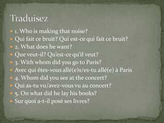  1. Who is making that noise?
 Qui fait ce bruit? Qui est-ce qui fait ce bruit?
 2. What does he want?
 Que veut-il? Qu’est-ce qu’il veut?
 3. With whom did you go to Paris?

 Avec qui êtes-vous allé(e)s/es-tu allé(e) à Paris
 4. Whom did you see at the concert?
 Qui as-tu vu/avez-vous vu au concert?
 5. On what did he lay his books?

 Sur quoi a-t-il posé ses livres?

 