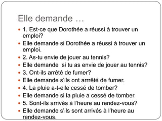 Elle demande …
 1. Est-ce que Dorothée a réussi à trouver un











emploi?
Elle demande si Dorothée a réussi à trouver un
emploi.
2. As-tu envie de jouer au tennis?
Elle demande si tu as envie de jouer au tennis?
3. Ont-ils arrêté de fumer?
Elle demande s’ils ont arrrêté de fumer.
4. La pluie a-t-elle cessé de tomber?
Elle demande si la pluie a cessé de tomber.
5. Sont-ils arrivés à l’heure au rendez-vous?
Elle demande s’ils sont arrivés à l’heure au
rendez-vous.

 