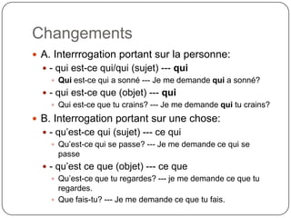 Changements
 A. Interrrogation portant sur la personne:
 - qui est-ce qui/qui (sujet) --- qui
 Qui est-ce qui a sonné --- Je me demande qui a sonné?
 - qui est-ce que (objet) --- qui
 Qui est-ce que tu crains? --- Je me demande qui tu crains?

 B. Interrogation portant sur une chose:
 - qu’est-ce qui (sujet) --- ce qui
 Qu’est-ce qui se passe? --- Je me demande ce qui se
passe
 - qu’est ce que (objet) --- ce que
 Qu’est-ce que tu regardes? --- je me demande ce que tu
regardes.
 Que fais-tu? --- Je me demande ce que tu fais.

 