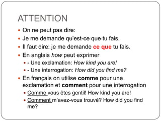 ATTENTION
 On ne peut pas dire:
 Je me demande qu’est-ce que tu fais.
 Il faut dire: je me demande ce que tu fais.
 En anglais how peut exprimer
 - Une exclamation: How kind you are!

 - Une interrogation: How did you find me?

 En français on utilise comme pour une

exclamation et comment pour une interrogation
 Comme vous êtes gentil! How kind you are!
 Comment m’avez-vous trouvé? How did you find

me?

 