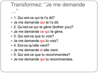 Transformez: “Je me demande
…”
 1. Qui est-ce qui te l’a dit?
 Je me demande qui te l’a dit.

 2. Qu’est-ce qui te gêne (bother you)?
 Je me demande ce qui te gêne.
 3. Qui est-ce que tu vois?
 Je me demande qui tu vois?
 4. Est-ce qu’elle vient?
 Je me demande si elle vient.
 5. Qui est-ce que tu recommandes?

 Je me demande qui tu recommandes.

 