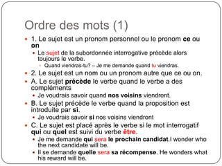 Ordre des mots (1)
 1. Le sujet est un pronom personnel ou le pronom ce ou

on
 Le sujet de la subordonnée interrogative précède alors

toujours le verbe.
 Quand viendras-tu? – Je me demande quand tu viendras.

 2. Le sujet est un nom ou un pronom autre que ce ou on.
 A. Le sujet précède le verbe quand le verbe a des

compléments
 Je voudrais savoir quand nos voisins viendront.

 B. Le sujet précède le verbe quand la proposition est

introduite par si.
 Je voudrais savoir si nos voisins viendront

 C. Le sujet est placé après le verbe si le mot interrogatif

qui ou quel est suivi du verbe être.
 Je me demande qui sera le prochain candidat.I wonder who

the next candidate will be.
 Il se demande quelle sera sa récompense. He wonders what
his reward will be.

 