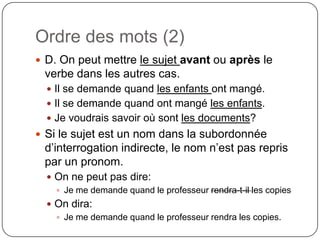 Ordre des mots (2)
 D. On peut mettre le sujet avant ou après le

verbe dans les autres cas.
 Il se demande quand les enfants ont mangé.
 Il se demande quand ont mangé les enfants.
 Je voudrais savoir où sont les documents?

 Si le sujet est un nom dans la subordonnée

d’interrogation indirecte, le nom n’est pas repris
par un pronom.
 On ne peut pas dire:
 Je me demande quand le professeur rendra-t-il les copies
 On dira:
 Je me demande quand le professeur rendra les copies.

 