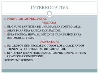 INTERROGATIVAMATERIALESPUEDE UTILIZARSE PIZARRON,ROTAFOLIO,ETC.CONTENIDOS REFERIRSE A CUALQUIER TIPO DE INFORMACION.DESARROLLOPREPARACIONEL INSTRUCTOR ELIGE UN TEMA, PARA DETERMINAR EL GRADO DE DOMINIO QUE LOS PARTICIPANTE POSEEN .