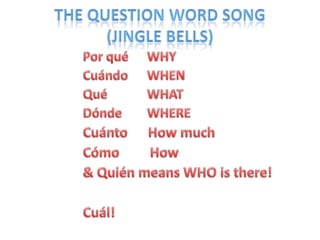 The Question Word Song(Jingle Bells)Porqué 	WHYCuándo 	WHENQué 		WHATDónde 	WHERECuánto      How muchCómo        How& Quién means WHO is there!Cuál!