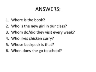 ANSWERS:
1. Where is the book?
2. Who is the new girl in our class?
3. Whom do/did they visit every week?
4. Who likes chicken curry?
5. Whose backpack is that?
6. When does she go to school?
 