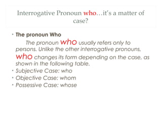 Interrogative Pronoun who…it’s a matter of
case?
• The pronoun Who
The pronoun who usually refers only to
persons. Unlike the other interrogative pronouns,
who changes its form depending on the case, as
shown in the following table.
• Subjective Case: who
• Objective Case: whom
• Possessive Case: whose
