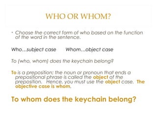 WHO OR WHOM?
• Choose the correct form of who based on the function
of the word in the sentence.
Who…subject case Whom…object case
To (who, whom) does the keychain belong?
To is a preposition; the noun or pronoun that ends a
prepositional phrase is called the object of the
preposition. Hence, you must use the object case. The
objective case is whom.
To whom does the keychain belong?