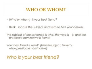 WHO OR WHOM?
• (Who or Whom) is your best friend?
• Think…locate the subject and verb to find your answer.
The subject of the sentence is who, the verb is – is, and the
predicate nominative is friend.
Your best friend is who? (friend=subject; is=verb;
who=predicate nominative)
Who is your best friend?