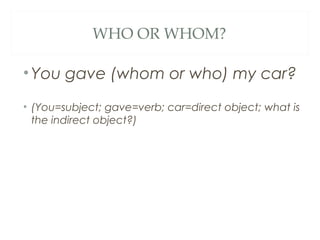 WHO OR WHOM?
•You gave (whom or who) my car?
• (You=subject; gave=verb; car=direct object; what is
the indirect object?)