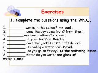 Exercises
    1. Complete the questions using the Wh.Q.
1. _________ works in this school? my aunt.
2. _________ does the boy come from? from Brasil.
3. ________ are her brothers? sixteen .
4. _________ is your test? on Monday
5. _________ does this jacket cost? 200 dollars.
6. _________ is reading a letter now? David.
7. _________ do you go on Friday? to the swimming lesson.
8. _________ water do you want? one glass of
water,please.
 