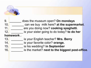 9. _______ does the museum open? On mondays
10. _______ can we buy milk here? at the supermarket.
11. _______ are you doing now? cooking spaghetti.
12. _______ is your sister going to do today? to do her
homework .
13. _______ is your English teacher? Mrs. Berry
14. _______ is your favorite color? orange.
15. _______ is his wedding? in September
16. _______ is the market? next to the biggest post-office.
 