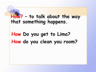 How? – to talk about the way
that something happens.

How Do you get to Lima?
How do you clean you room?
 