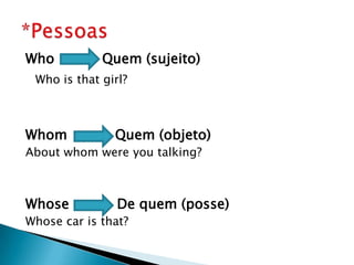 Who Quem (sujeito)
Who is that girl?
Whom Quem (objeto)
About whom were you talking?
Whose De quem (posse)
Whose car is that?
 