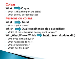 Coisas
What O que
 What is that thing on the table?
 What do you do? (ocupação)
Pessoas ou coisas
What Geral
 What is your name?
Which Qual (escolhendo algo especifico)
 Which of those trousers do you want to wear?
Who,What,Whose,Which Sujeito (sem do,does,did)
 Who lives in that house?
 What happened to her?
 Whose watch broke?
 Which hat fits best?
 
