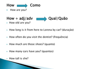 How Como
 How are you?
How + adj/adv Qual/Quão
 How old are you?
 How long is it from here to Lorena by car? (duração)
 How often do you visit the dentist? (frequência)
 How much are those shoes? (quanto)
 How many cars have you? (quantos)
 How tall is she?
 