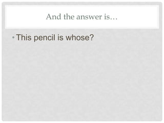 And the answer is…
•This pencil is whose?
 