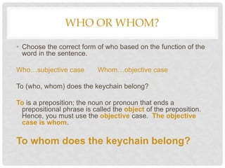 WHO OR WHOM?
• Choose the correct form of who based on the function of the
word in the sentence.
Who…subjective case Whom…objective case
To (who, whom) does the keychain belong?
To is a preposition; the noun or pronoun that ends a
prepositional phrase is called the object of the preposition.
Hence, you must use the objective case. The objective
case is whom.
To whom does the keychain belong?
 
