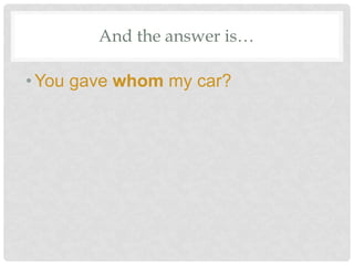 And the answer is…
•You gave whom my car?
 