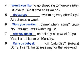 4   ____________ to go shopping tomorrow? (like)
     Would you like
    I'd love to. What time shall we go?
5   ________________ swimming very often? (go)
      Do you go
    About once a week.
6   ________________ dinner when I rang? (cook)
      Were you cooking
    No, I wasn't. I was watching TV.
7   ______________ on holiday next week? (go)
      Are you going
    Yes, I am. I leave on Monday.
8   __________________ on Saturday? (babysit)
      Can you babysit
    Sorry, I can't. I'm going away for the weekend.
 